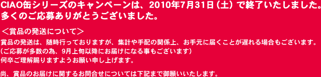 CIAO缶シリーズのキャンペーンは、2010年7月31日（土）で終了いたしました。多くのご応募ありがとうございました。