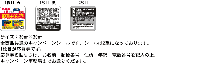キャンペーンシール:サイズ：30mm×30mm
全商品共通のキャンペーンシールです。2重になっております。
応募券をお名前・郵便番号・住所・年齢・電話番号を記入の上、キャンペーン係までお送りください。