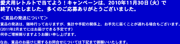 愛犬用レトルトで当てよう！キャンペーンは、2010年11月30日（火）で終了いたしました。多くのご応募ありがとうございました。