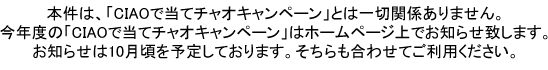 本件は、「CIAOで当てチャオキャンペーン」とは一切関係ありません。
今年度の「CIAOで当てチャオキャンペーン」はホームページ上でお知らせ致します。
お知らせは11月頃を予定しております。そちらも合わせてご利用ください。