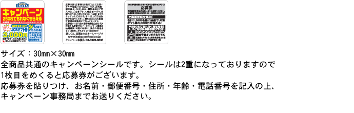キャンペーンシール:サイズ：30mm×30mm
全商品共通のキャンペーンシールです。2重になっております。
応募券をお名前・郵便番号・住所・年齢・電話番号を記入の上、キャンペーン係までお送りください。