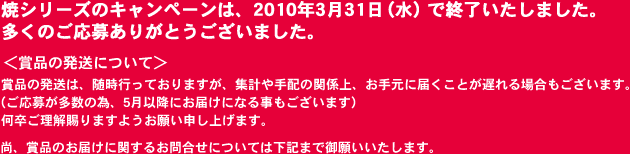 焼シリーズのキャンペーンは、2010年3月31日（水）で終了いたしました。多くのご応募ありがとうございました。