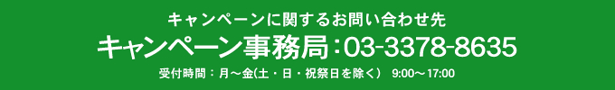 キャンペーンに関するお問い合わせ先　キャンペーン事務局：03-3378-8635　受付時間：月～金（土・日・祝祭日を除く）9:00～17:00