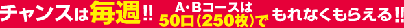 チャンスは毎週！！A・Bコースは50口(250枚)でもれなくもらえる！！