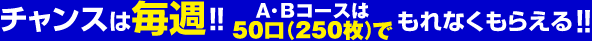 チャンスは毎週！！A・Bコースは50口(250枚)でもれなくまらえる！！