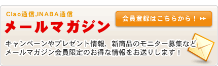 メールマガジン（Ciao通信、INABA通信）キャンペーンやプレゼント情報、新商品のモニター情報などメールマガジン会員限定のお得な情報をお送りします！
