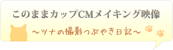 このままカップCMメイキング映像～ツナの撮影つぶやき日記～